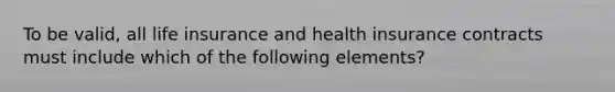 To be valid, all life insurance and health insurance contracts must include which of the following elements?