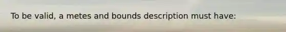 To be valid, a metes and bounds description must have: