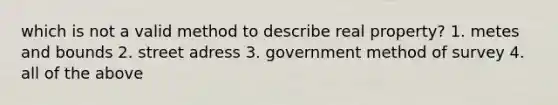 which is not a valid method to describe real property? 1. metes and bounds 2. street adress 3. government method of survey 4. all of the above