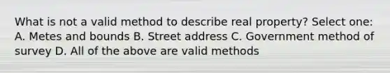 What is not a valid method to describe real property? Select one: A. Metes and bounds B. Street address C. Government method of survey D. All of the above are valid methods