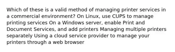 Which of these is a valid method of managing printer services in a commercial environment? On Linux, use CUPS to manage printing services On a Windows server, enable Print and Document Services, and add printers Managing multiple printers separately Using a cloud service provider to manage your printers through a web browser