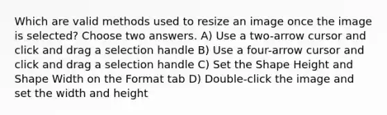 Which are valid methods used to resize an image once the image is selected? Choose two answers. A) Use a two-arrow cursor and click and drag a selection handle B) Use a four-arrow cursor and click and drag a selection handle C) Set the Shape Height and Shape Width on the Format tab D) Double-click the image and set the width and height