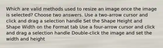 Which are valid methods used to resize an image once the image is selected? Choose two answers. Use a two-arrow cursor and click and drag a selection handle Set the Shape Height and Shape Width on the Format tab Use a four-arrow cursor and click and drag a selection handle Double-click the image and set the width and height