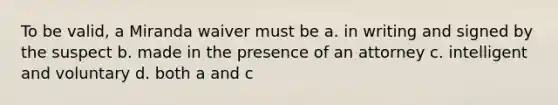 To be valid, a Miranda waiver must be a. in writing and signed by the suspect b. made in the presence of an attorney c. intelligent and voluntary d. both a and c