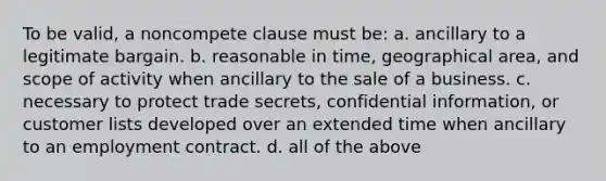 To be valid, a noncompete clause must be: a. ancillary to a legitimate bargain. b. reasonable in time, geographical area, and scope of activity when ancillary to the sale of a business. c. necessary to protect trade secrets, confidential information, or customer lists developed over an extended time when ancillary to an employment contract. d. all of the above