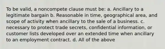 To be valid, a noncompete clause must be: a. Ancillary to a legitimate bargain b. Reasonable in time, geographical area, and scope of activity when ancillary to the sale of a business. c. necessary to protect trade secrets, confidential information, or customer lists developed over an extended time when ancillary to an employment contract. d. All of the above