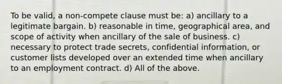 To be valid, a non-compete clause must be: a) ancillary to a legitimate bargain. b) reasonable in time, geographical area, and scope of activity when ancillary of the sale of business. c) necessary to protect trade secrets, confidential information, or customer lists developed over an extended time when ancillary to an employment contract. d) All of the above.