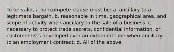 To be valid, a noncompete clause must be: a. ancillary to a legitimate bargain. b. reasonable in time, geographical area, and scope of activity when ancillary to the sale of a business. c. necessary to protect trade secrets, confidential information, or customer lists developed over an extended time when ancillary to an employment contract. d. All of the above.