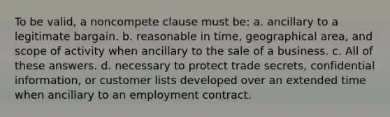 To be valid, a noncompete clause must be: a. ancillary to a legitimate bargain. b. reasonable in time, geographical area, and scope of activity when ancillary to the sale of a business. c. All of these answers. d. necessary to protect trade secrets, confidential information, or customer lists developed over an extended time when ancillary to an employment contract.