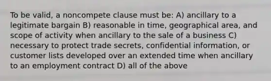 To be valid, a noncompete clause must be: A) ancillary to a legitimate bargain B) reasonable in time, geographical area, and scope of activity when ancillary to the sale of a business C) necessary to protect trade secrets, confidential information, or customer lists developed over an extended time when ancillary to an employment contract D) all of the above