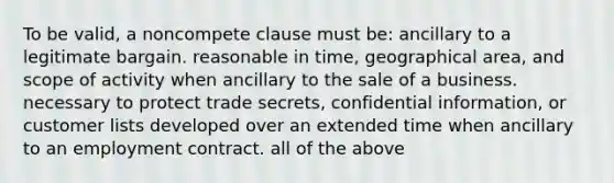 To be valid, a noncompete clause must be: ancillary to a legitimate bargain. reasonable in time, geographical area, and scope of activity when ancillary to the sale of a business. necessary to protect trade secrets, confidential information, or customer lists developed over an extended time when ancillary to an employment contract. all of the above