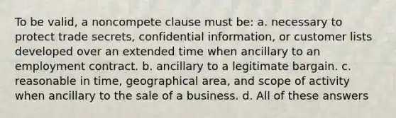 To be valid, a noncompete clause must be: a. necessary to protect trade secrets, confidential information, or customer lists developed over an extended time when ancillary to an employment contract. b. ancillary to a legitimate bargain. c. reasonable in time, geographical area, and scope of activity when ancillary to the sale of a business. d. All of these answers