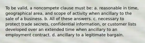 To be valid, a noncompete clause must be: a. reasonable in time, geographical area, and scope of activity when ancillary to the sale of a business. b. All of these answers. c. necessary to protect trade secrets, confidential information, or customer lists developed over an extended time when ancillary to an employment contract. d. ancillary to a legitimate bargain.