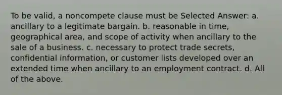 To be valid, a noncompete clause must be Selected Answer: a. ancillary to a legitimate bargain. b. reasonable in time, geographical area, and scope of activity when ancillary to the sale of a business. c. necessary to protect trade secrets, confidential information, or customer lists developed over an extended time when ancillary to an employment contract. d. All of the above.