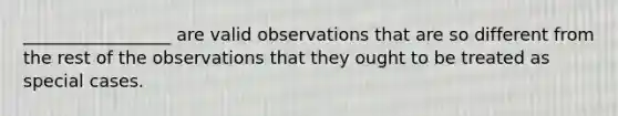 _________________ are valid observations that are so different from the rest of the observations that they ought to be treated as special cases.