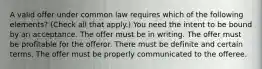 A valid offer under common law requires which of the following elements? (Check all that apply.) You need the intent to be bound by an acceptance. The offer must be in writing. The offer must be profitable for the offeror. There must be definite and certain terms. The offer must be properly communicated to the offeree.