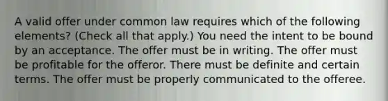 A valid offer under common law requires which of the following elements? (Check all that apply.) You need the intent to be bound by an acceptance. The offer must be in writing. The offer must be profitable for the offeror. There must be definite and certain terms. The offer must be properly communicated to the offeree.