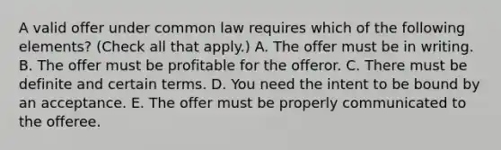 A valid offer under common law requires which of the following elements? (Check all that apply.) A. The offer must be in writing. B. The offer must be profitable for the offeror. C. There must be definite and certain terms. D. You need the intent to be bound by an acceptance. E. The offer must be properly communicated to the offeree.