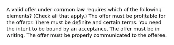 A valid offer under common law requires which of the following elements? (Check all that apply.) The offer must be profitable for the offeror. There must be definite and certain terms. You need the intent to be bound by an acceptance. The offer must be in writing. The offer must be properly communicated to the offeree.