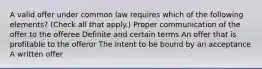 A valid offer under common law requires which of the following elements? (Check all that apply.) Proper communication of the offer to the offeree Definite and certain terms An offer that is profitable to the offeror The intent to be bound by an acceptance A written offer