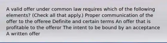 A valid offer under common law requires which of the following elements? (Check all that apply.) Proper communication of the offer to the offeree Definite and certain terms An offer that is profitable to the offeror The intent to be bound by an acceptance A written offer