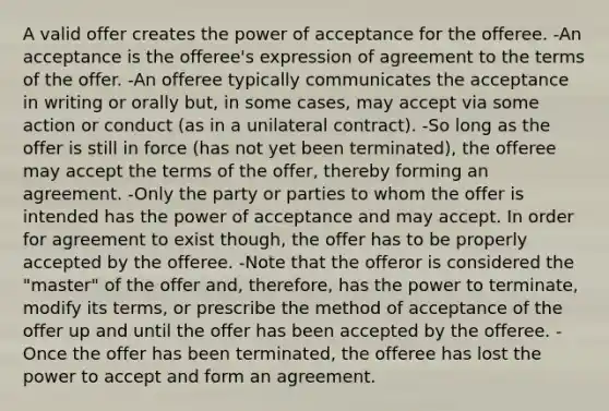 A valid offer creates the power of acceptance for the offeree. -An acceptance is the offeree's expression of agreement to the terms of the offer. -An offeree typically communicates the acceptance in writing or orally but, in some cases, may accept via some action or conduct (as in a unilateral contract). -So long as the offer is still in force (has not yet been terminated), the offeree may accept the terms of the offer, thereby forming an agreement. -Only the party or parties to whom the offer is intended has the power of acceptance and may accept. In order for agreement to exist though, the offer has to be properly accepted by the offeree. -Note that the offeror is considered the "master" of the offer and, therefore, has the power to terminate, modify its terms, or prescribe the method of acceptance of the offer up and until the offer has been accepted by the offeree. -Once the offer has been terminated, the offeree has lost the power to accept and form an agreement.