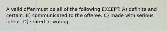 A valid offer must be all of the following EXCEPT: A) definite and certain. B) communicated to the offeree. C) made with serious intent. D) stated in writing.