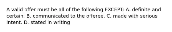 A valid offer must be all of the following EXCEPT: A. definite and certain. B. communicated to the offeree. C. made with serious intent. D. stated in writing