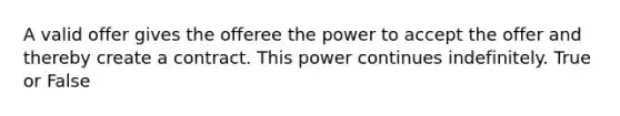 A valid offer gives the offeree the power to accept the offer and thereby create a contract. This power continues indefinitely. True or False