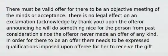 There must be valid offer for there to be an objective meeting of the minds or acceptance. There is no legal effect on an exclamation (acknowledge by thank you) upon the offeror announcing he will do something nice for the person from past consideration since the offeror never made an offer of any kind. In order for there to be an offer there needs to be expressed qualifications imposed upon offeree for her to receive the gift.