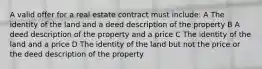 A valid offer for a real estate contract must include: A The identity of the land and a deed description of the property B A deed description of the property and a price C The identity of the land and a price D The identity of the land but not the price or the deed description of the property