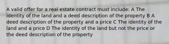 A valid offer for a real estate contract must include: A The identity of the land and a deed description of the property B A deed description of the property and a price C The identity of the land and a price D The identity of the land but not the price or the deed description of the property