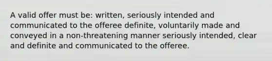 A valid offer must be: written, seriously intended and communicated to the offeree definite, voluntarily made and conveyed in a non-threatening manner seriously intended, clear and definite and communicated to the offeree.