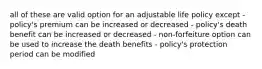 all of these are valid option for an adjustable life policy except - policy's premium can be increased or decreased - policy's death benefit can be increased or decreased - non-forfeiture option can be used to increase the death benefits - policy's protection period can be modified