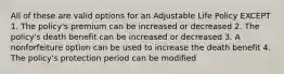 All of these are valid options for an Adjustable Life Policy EXCEPT 1. The policy's premium can be increased or decreased 2. The policy's death benefit can be increased or decreased 3. A nonforfeiture option can be used to increase the death benefit 4. The policy's protection period can be modified