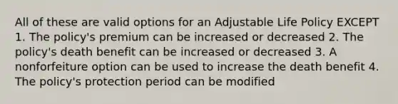 All of these are valid options for an Adjustable Life Policy EXCEPT 1. The policy's premium can be increased or decreased 2. The policy's death benefit can be increased or decreased 3. A nonforfeiture option can be used to increase the death benefit 4. The policy's protection period can be modified