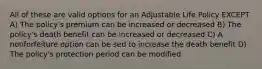 All of these are valid options for an Adjustable Life Policy EXCEPT A) The policy's premium can be increased or decreased B) The policy's death benefit can be increased or decreased C) A nonforfeiture option can be sed to increase the death benefit D) The policy's protection period can be modified