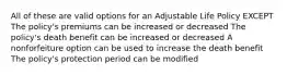 All of these are valid options for an Adjustable Life Policy EXCEPT The policy's premiums can be increased or decreased The policy's death benefit can be increased or decreased A nonforfeiture option can be used to increase the death benefit The policy's protection period can be modified