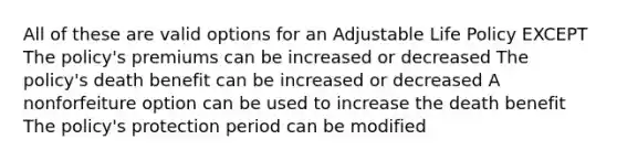 All of these are valid options for an Adjustable Life Policy EXCEPT The policy's premiums can be increased or decreased The policy's death benefit can be increased or decreased A nonforfeiture option can be used to increase the death benefit The policy's protection period can be modified