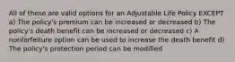 All of these are valid options for an Adjustable Life Policy EXCEPT a) The policy's premium can be increased or decreased b) The policy's death benefit can be increased or decreased c) A nonforfeiture option can be used to increase the death benefit d) The policy's protection period can be modified