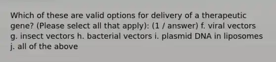 Which of these are valid options for delivery of a therapeutic gene? (Please select all that apply): (1 / answer) f. viral vectors g. insect vectors h. bacterial vectors i. plasmid DNA in liposomes j. all of the above