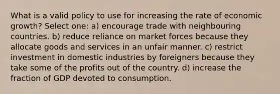 What is a valid policy to use for increasing the rate of economic growth? Select one: a) encourage trade with neighbouring countries. b) reduce reliance on market forces because they allocate goods and services in an unfair manner. c) restrict investment in domestic industries by foreigners because they take some of the profits out of the country. d) increase the fraction of GDP devoted to consumption.