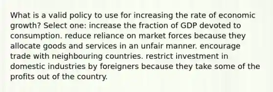 What is a valid policy to use for increasing the rate of economic growth? Select one: increase the fraction of GDP devoted to consumption. reduce reliance on market forces because they allocate goods and services in an unfair manner. encourage trade with neighbouring countries. restrict investment in domestic industries by foreigners because they take some of the profits out of the country.