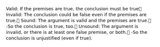 Valid: If the premises are true, the conclusion must be true Invalid: The conclusion could be false even if the premises are true. Sound: The argument is valid and the premises are true. -So the conclusion is true, too. Unsound: The argument is invalid, or there is at least one false premise, or both. -So the conclusion is unjustified (even if true).