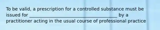 To be valid, a prescription for a controlled substance must be issued for _______________________________________ by a practitioner acting in the usual course of professional practice