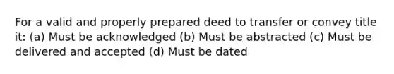 For a valid and properly prepared deed to transfer or convey title it: (a) Must be acknowledged (b) Must be abstracted (c) Must be delivered and accepted (d) Must be dated