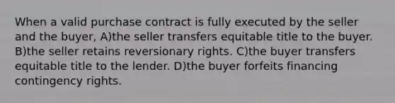 When a valid purchase contract is fully executed by the seller and the buyer, A)the seller transfers equitable title to the buyer. B)the seller retains reversionary rights. C)the buyer transfers equitable title to the lender. D)the buyer forfeits financing contingency rights.