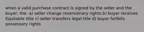 when a valid purchase contract is signed by the seller and the buyer, the: a) seller change reversionary rights b) buyer receives Equitable title c) seller transfers legal title d) buyer forfeits possessory rights