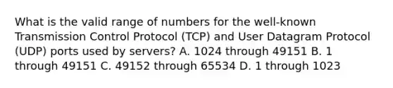 What is the valid range of numbers for the well-known Transmission Control Protocol (TCP) and User Datagram Protocol (UDP) ports used by servers? A. 1024 through 49151 B. 1 through 49151 C. 49152 through 65534 D. 1 through 1023