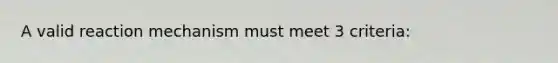 A valid reaction mechanism must meet 3 criteria: